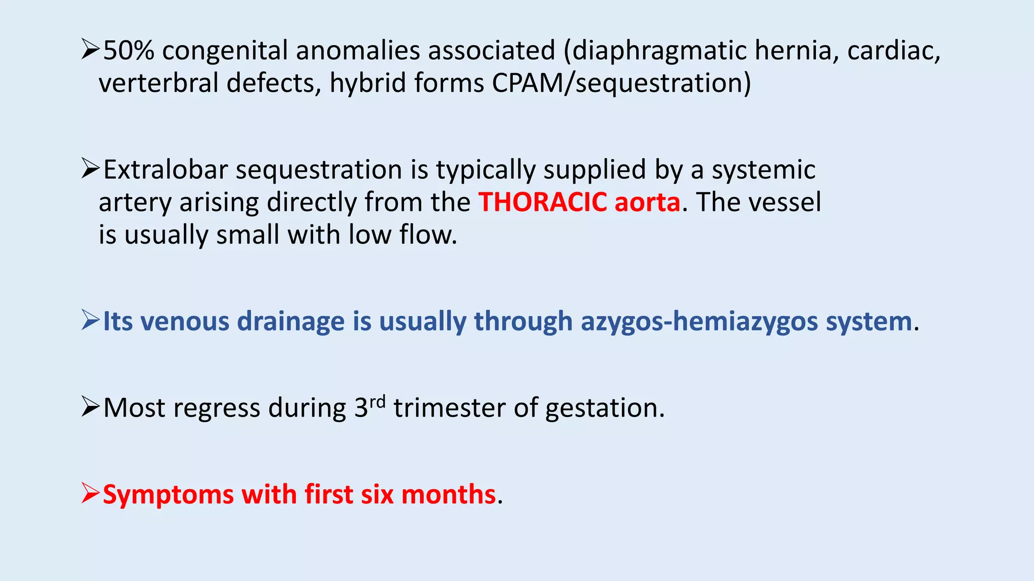 50% congenital anomalies associated (diaphragmatic hernia, cardiac,
verterbral defects, hybrid forms CPAM/sequestration)
Extralobar sequestration is typically supplied by a systemic
artery arising directly from the THORACIC aorta. The vessel
is usually small with low flow.
Its venous drainage is usually through azygos-hemiazygos system.
Most regress during 3rd trimester of gestation.
Symptoms with first six months.
 