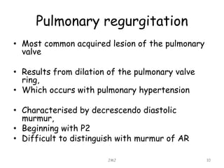 Pulmonary regurgitation
• Most common acquired lesion of the pulmonary
valve
• Results from dilation of the pulmonary valve
ring,
• Which occurs with pulmonary hypertension
• Characterised by decrescendo diastolic
murmur,
• Beginning with P2
• Difficult to distinguish with murmur of AR
JMJ 10
 