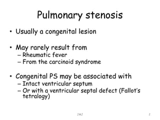Pulmonary stenosis
• Usually a congenital lesion
• May rarely result from
– Rheumatic fever
– From the carcinoid syndrome
• Congenital PS may be associated with
– Intact ventricular septum
– Or with a ventricular septal defect (Fallot’s
tetralogy)
JMJ 2
 