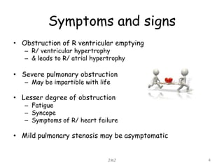 Symptoms and signs
• Obstruction of R ventricular emptying
– R/ ventricular hypertrophy
– & leads to R/ atrial hypertrophy
• Severe pulmonary obstruction
– May be impartible with life
• Lesser degree of obstruction
– Fatigue
– Syncope
– Symptoms of R/ heart failure
• Mild pulmonary stenosis may be asymptomatic
JMJ 4
 