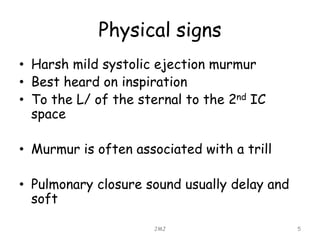 Physical signs
• Harsh mild systolic ejection murmur
• Best heard on inspiration
• To the L/ of the sternal to the 2nd IC
space
• Murmur is often associated with a trill
• Pulmonary closure sound usually delay and
soft
JMJ 5
 