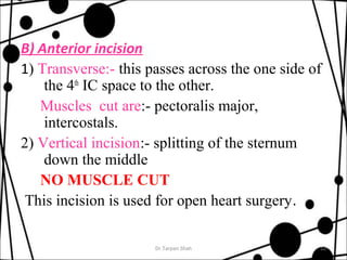 B) Anterior incision 
1) Transverse:- this passes across the one side of 
the 4th IC space to the other. 
Muscles cut are:- pectoralis major, 
intercostals. 
2) Vertical incision:- splitting of the sternum 
down the middle 
NO MUSCLE CUT 
This incision is used for open heart surgery. 
Dr.Tarpan Shah 12 
 