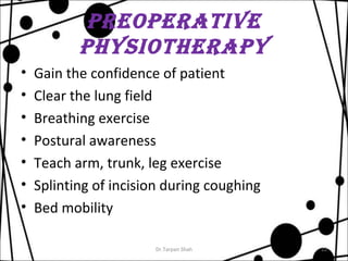 preoperaTive 
pHysioTHerapy 
• Gain the confidence of patient 
• Clear the lung field 
• Breathing exercise 
• Postural awareness 
• Teach arm, trunk, leg exercise 
• Splinting of incision during coughing 
• Bed mobility 
Dr.Tarpan Shah 22 
 