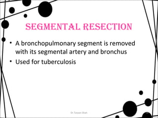SEGMENTAL RESECTION 
• A bronchopulmonary segment is removed 
with its segmental artery and bronchus 
• Used for tuberculosis 
Dr.Tarpan Shah 38 
 