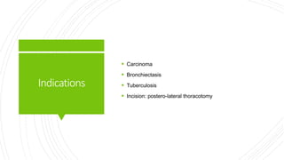 Indications
 Carcinoma
 Bronchiectasis
 Tuberculosis
 Incision: postero-lateral thoracotomy
 