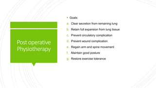 Postoperative
Physiotherapy
 Goals:
a. Clear secretion from remaining lung
b. Retain full expansion from lung tissue
c. Prevent circulatory complication
d. Prevent wound complication
e. Regain arm and spine movement
f. Maintain good posture
g. Restore exercise tolerance
 