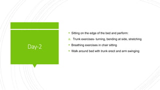 Day-2
 Sitting on the edge of the bed and perform:
a. Trunk exercises- turning, bending at side, stretching
 Breathing exercises in chair sitting
 Walk around bed with trunk erect and arm swinging
 