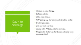 Day-4to
discharge
 Introduce to group therapy.
 Self care activities
 Walks more distance
 At 7th post op day, stair climbing with breathing control
 Breathing exercises
 Limb and trunk exercises
 Usually within 7-10 days, stitches come out.
 The patient is discharged after 2 weeks with strict home
exercise protocol.
 
