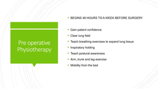 Preoperative
Physiotherapy
 BEGINS 48 HOURS TO A WEEK BEFORE SURGERY.
 Gain patient confidence
 Clear lung field
 Teach breathing exercises to expand lung tissue
 Inspiratory holding
 Teach postural awareness
 Arm, trunk and leg exercise
 Mobility from the bed
 