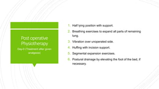 Postoperative
Physiotherapy
1. Half lying position with support.
2. Breathing exercises to expand all parts of remaining
lung.
3. Vibration over unoperated side.
4. Huffing with incision support.
5. Segmental expansion exercises.
6. Postural drainage by elevating the foot of the bed, if
necessary.
Day-0 (Treatment after given
analgesia)
 