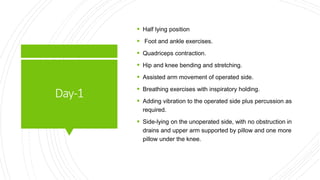 Day-1
 Half lying position
 Foot and ankle exercises.
 Quadriceps contraction.
 Hip and knee bending and stretching.
 Assisted arm movement of operated side.
 Breathing exercises with inspiratory holding.
 Adding vibration to the operated side plus percussion as
required.
 Side-lying on the unoperated side, with no obstruction in
drains and upper arm supported by pillow and one more
pillow under the knee.
 