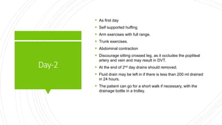 Day-2
 As first day
 Self supported huffing
 Arm exercises with full range.
 Trunk exercises.
 Abdominal contraction
 Discourage sitting crossed leg, as it occludes the popliteal
artery and vein and may result in DVT.
 At the end of 2nd day drains should removed.
 Fluid drain may be left in if there is less than 200 ml drained
in 24 hours.
 The patient can go for a short walk if necessary, with the
drainage bottle in a trolley.
 