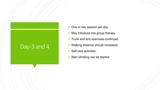 Day-3and4
 One or two session per day.
 May introduce into group therapy.
 Trunk and arm exercises continued.
 Walking distance should increased.
 Self care activities.
 Stair climbing can be started.
 