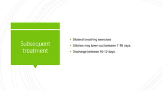 Subsequent
treatment
 Bilateral breathing exercises
 Stitches may taken out between 7-10 days.
 Discharge between 10-12 days.
 