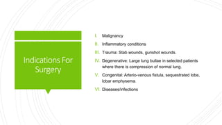 IndicationsFor
Surgery
I. Malignancy
II. Inflammatory conditions
III. Trauma: Stab wounds, gunshot wounds.
IV. Degenerative: Large lung bullae in selected patients
where there is compression of normal lung.
V. Congenital: Arterio-venous fistula, sequestrated lobe,
lobar emphysema.
VI. Diseases/infections
 