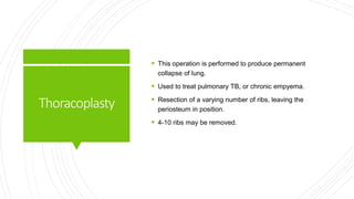 Thoracoplasty
 This operation is performed to produce permanent
collapse of lung.
 Used to treat pulmonary TB, or chronic empyema.
 Resection of a varying number of ribs, leaving the
periosteum in position.
 4-10 ribs may be removed.
 