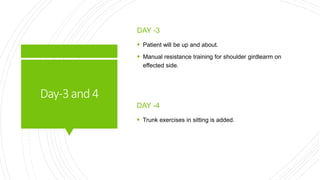 Day-3and4
DAY -3
 Patient will be up and about.
 Manual resistance training for shoulder girdlearm on
effected side.
DAY -4
 Trunk exercises in sitting is added.
 