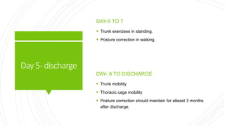 Day5-discharge
DAY-5 TO 7
 Trunk exercises in standing.
 Posture correction in walking.
DAY- 8 TO DISCHARGE
 Trunk mobility
 Thoracic cage mobility
 Posture correction should maintain for atleast 3 months
after discharge.
 