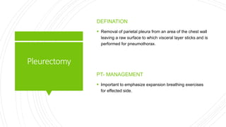 Pleurectomy
DEFINATION
 Removal of parietal pleura from an area of the chest wall
leaving a raw surface to which visceral layer sticks and is
performed for pneumothorax.
PT- MANAGEMENT
 Important to emphasize expansion breathing exercises
for effected side.
 