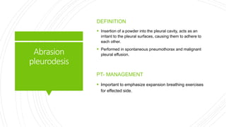 Abrasion
pleurodesis
DEFINITION
 Insertion of a powder into the pleural cavity, acts as an
irritant to the pleural surfaces, causing them to adhere to
each other.
 Performed in spontaneous pneumothorax and malignant
pleural effusion.
PT- MANAGEMENT
 Important to emphasize expansion breathing exercises
for effected side.
 
