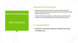 Decortication
ABRASION PLEURODESIS
 Stripping of layers of pleura that have become thickened due to
chronic inflammation from pleurisy which restricts movement of chest
wall and expansion of lung.
 In case of Unresolved empyema, whole pleura is removed to clear
away the chronic pus filled area plus surrounding fibrous tissue.
PT- MANAGEMENT
 Important to emphasize expansion breathing exercises
for effected side.
 