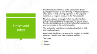 Drainsand
tubes
 Chest drains also known as under water sealed drains
(UWSD) are inserted to allow draining of the pleural spaces
of air, blood or fluid, allowing expansion of the lungs and
restoration of negative pressure in the thoracic cavity.
 Negative pressure is disrupted when air, or fluid and air,
enters the pleural space and separates the visceral pleura
from the parietal pleura, preventing the lung from collapsing
and compressing at the end of exhalation.
 The underwater seal also prevents backflow of air or fluid
into the pleural cavity.
 Appropriate chest drain management is required to maintain
respiratory function and haemodynamic stability.
 Two types:
a) Open
b) Closed
 