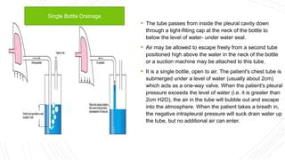  The tube passes from inside the pleural cavity down
through a tight-fitting cap at the neck of the bottle to
below the level of water- under water seal.
 Air may be allowed to escape freely from a second tube
positioned high above the water in the neck of the bottle
or a suction machine may be attached to this tube.
 It is a single bottle, open to air. The patient's chest tube is
submerged under a level of water (usually about 2cm)
which acts as a one-way valve. When the patient's pleural
pressure exceeds the level of water (i.e. it is greater than
2cm H2O), the air in the tube will bubble out and escape
into the atmosphere. When the patient takes a breath in,
the negative intrapleural pressure will suck drain water up
the tube, but no additional air can enter.
Single Bottle Drainage
 