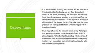 Disadvantages
 It is unsuitable for draining pleural fluid. Air will vent out of
the single bottle effortlessly, but any fluid drained will
collect in the bottle, increasing the fluid level. As the fluid
level rises, the pressure required to force air and fluid out
of the chest cavity increases; i.e. the more fluid drains out
of the patient, the deeper the tip of the tube, and the more
pressure will be required to force further fluid/gas out of
the pleural cavity.
 Fluid may reflux into the patient's chest cavity. As long as
this bottle remains well below the level of the patient's
pleural space, no fluid will get sucked up into the chest. If
the bottle is held above the level of the chest, everything
inside it may regurgitate back into the pleural cavity, with
non-hilarious consequences.
 
