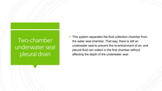 Two-chamber
underwaterseal
pleuraldrain
 This system separates the fluid collection chamber from
the water seal chamber. That way, there is still an
underwater seal to prevent the re-entrainment of air, and
pleural fluid can collect in the first chamber without
affecting the depth of the underwater seal.
 