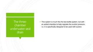 Thethree-
chamber
underwater seal
drain
 This system is much like the two-bottle system, but with
an added chamber to help regulate the suction pressure,
i.e. it is specifically designed to be used with suction.
 