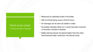 Pointstobenoted:
 Measured by calibrated scale in the bottle.
 200 ml of fluid being usual in first 24 hours.
 Air drainage can be seen as bubble in water.
 No bubble indicates either air in cavity has been removed
or the tube is kinked or blocked.
 Bottle draining should not placed higher than the chest
level because water could pour into pleural cavity.
1. Amount and type of drainage
 
