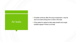 Airleaks
 If bubble continue after the lung re-expansion, may be
due to air leak arising from a hole in the tube.
 If the patient is asked to take deep breath and cough,
bubbles appear if there is air leak.
 