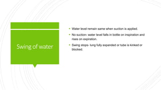 Swingof water
 Water level remain same when suction is applied.
 No suction- water level falls in bottle on inspiration and
rises on expiration.
 Swing stops- lung fully expanded or tube is kinked or
blocked.
 