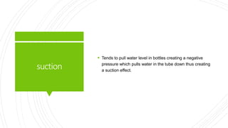 suction
 Tends to pull water level in bottles creating a negative
pressure which pulls water in the tube down thus creating
a suction effect.
 