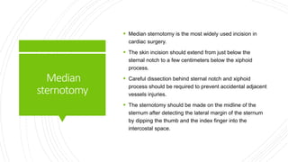 Median
sternotomy
 Median sternotomy is the most widely used incision in
cardiac surgery.
 The skin incision should extend from just below the
sternal notch to a few centimeters below the xiphoid
process.
 Careful dissection behind sternal notch and xiphoid
process should be required to prevent accidental adjacent
vessels injuries.
 The sternotomy should be made on the midline of the
sternum after detecting the lateral margin of the sternum
by dipping the thumb and the index finger into the
intercostal space.
 