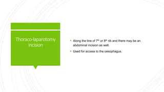 Thoraco-laparotomy
incision
 Along the line of 7th or 8th rib and there may be an
abdominal incision as well.
 Used for access to the oesophagus.
 