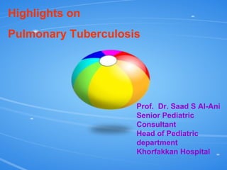 Highlights on  Pulmonary Tuberculosis Prof.  Dr. Saad S Al-Ani Senior Pediatric Consultant Head of Pediatric department Khorfakkan Hospital 
