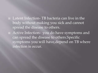  Latent Infection- TB bacteria can live in the
body without making you sick and cannot
spread the disease to others.
 Active Infection- you do have symptoms and
can spread the disease to others.Specific
symptoms you will have,depend on TB where
infection is occur.
 