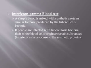  Interferon-gamma Blood test;
 A simple blood is mixed with synthetic proteins
similar to those produced by the tuberculosis
bacteria.
 If people are infected with tuberculosis bacteria,
their white blood cells produce certain substances
(interferons) in response to the synthetic proteins.
 