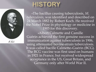 The bacillus causing tuberculosis, M.
tuberculosis, was identified and described on
24 March 1882 by Robert Koch. He received
the Nobel Prize in physiology or medicine in
1905 for this discovery.
Albert Calmette and Camille
Guérin achieved the first genuine success in
immunization against tuberculosis in 1906,
using attenuated bovine-strain tuberculosis.
It was called bacille Calmette–Guérin (BCG).
The BCG vaccine was first used on humans
in 1921 in France, but received widespread
acceptance in the US, Great Britain, and
Germany only after World War II.
 