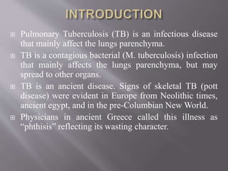  Pulmonary Tuberculosis (TB) is an infectious disease
that mainly affect the lungs parenchyma.
 TB is a contagious bacterial (M. tuberculosis) infection
that mainly affects the lungs parenchyma, but may
spread to other organs.
 TB is an ancient disease. Signs of skeletal TB (pott
disease) were evident in Europe from Neolithic times,
ancient egypt, and in the pre-Columbian New World.
 Physicians in ancient Greece called this illness as
“phthisis” reflecting its wasting character.
 