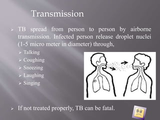  TB spread from person to person by airborne
transmission. Infected person release droplet nuclei
(1-5 micro meter in diameter) through,
 Talking
 Coughing
 Sneezing
 Laughing
 Singing
 If not treated properly, TB can be fatal.
Transmission
 