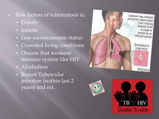  Risk factors of tuberculosis is;
 Elderly
 Infants
 Low socioeconomic status
 Crowded living conditions
 Disease that weakens
immune system like HIV
 Alcoholism
 Recent Tubercular
infection (within last 2
years) and ect.
 