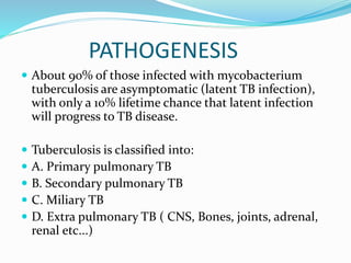 PATHOGENESIS
 About 90% of those infected with mycobacterium
tuberculosis are asymptomatic (latent TB infection),
with only a 10% lifetime chance that latent infection
will progress to TB disease.
 Tuberculosis is classified into:
 A. Primary pulmonary TB
 B. Secondary pulmonary TB
 C. Miliary TB
 D. Extra pulmonary TB ( CNS, Bones, joints, adrenal,
renal etc...)
 