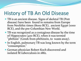 History of TB An Old Disease
 TB is an ancient disease. Signs of skeletal TB (Pott
disease) have been found in remains from Europe
from Neolithic times (8000 BCE), ancient Egypt (1000
BCE), and the pre-Columbian New World.
 TB was recognized as a contagious disease by the time
of Hippocrates (400 BCE), when it was termed
"phthisis" (Greek from phthinein, to waste away).
 In English, pulmonary TB was long known by the term
“consumption.”
 German physician Robert Koch discovered and
isolated M tuberculosis in 1882.
 