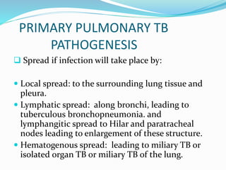 PRIMARY PULMONARY TB
PATHOGENESIS
 Spread if infection will take place by:
 Local spread: to the surrounding lung tissue and
pleura.
 Lymphatic spread: along bronchi, leading to
tuberculous bronchopneumonia. and
lymphangitic spread to Hilar and paratracheal
nodes leading to enlargement of these structure.
 Hematogenous spread: leading to miliary TB or
isolated organ TB or miliary TB of the lung.
 
