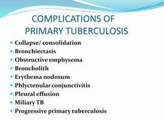 COMPLICATIONS OF
PRIMARY TUBERCULOSIS
 Collapse/ consolidation
 Bronchiectasis
 Obstructive emphysema
 Broncholith
 Erythema nodosum
 Phlyctenular conjunctivitis
 Pleural effusion
 Miliary TB
 Progressive primary tuberculosis
 