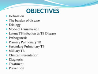 OBJECTIVES
 Defination
 The burden of disease
 Etiology
 Mode of transmission
 Latent TB infection vs TB Disease
 Pathogenesis
 Primary Pulmonary TB
 Secondary Pulmonary TB
 Milliary TB
 Clinical Presentation
 Diagnosis
 Treatment
 Prevention
 