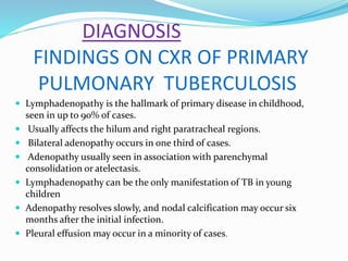 DIAGNOSIS
FINDINGS ON CXR OF PRIMARY
PULMONARY TUBERCULOSIS
 Lymphadenopathy is the hallmark of primary disease in childhood,
seen in up to 90% of cases.
 Usually affects the hilum and right paratracheal regions.
 Bilateral adenopathy occurs in one third of cases.
 Adenopathy usually seen in association with parenchymal
consolidation or atelectasis.
 Lymphadenopathy can be the only manifestation of TB in young
children
 Adenopathy resolves slowly, and nodal calcification may occur six
months after the initial infection.
 Pleural effusion may occur in a minority of cases.
 