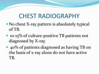 CHEST RADIOGRAPHY
 No chest X-ray pattern is absolutely typical
of TB.
 10-15% of culture-positive TB patients not
diagnosed by X-ray.
 40% of patients diagnosed as having TB on
the basis of x-ray alone do not have active
TB.
 